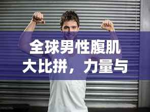 全球男性腹肌大比拼,力量与魅力的较量榜单揭晓!