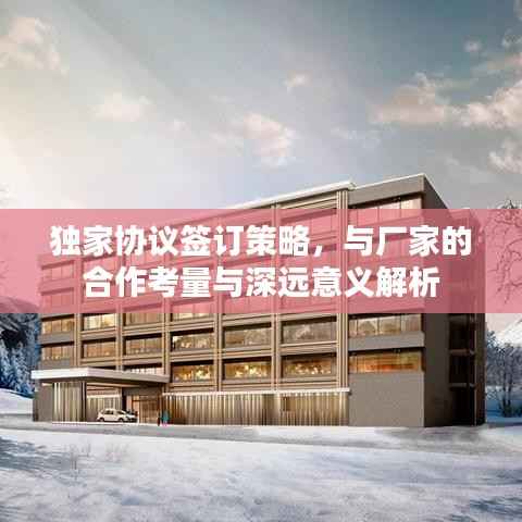 独家协议签订策略，与厂家的合作考量与深远意义解析